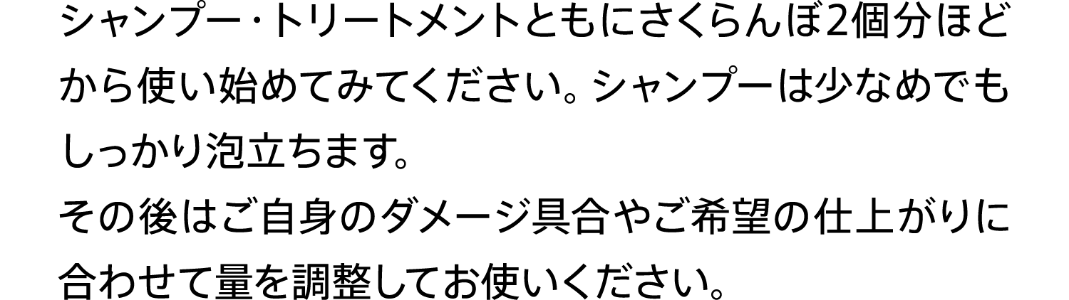 シャンプー・トリートメントともにさくらんぼ2個分ほどから使い始めてみてください。シャンプーは少なめでもしっかり泡立ちます。その後はご自身のダメージ具合やご希望の仕上がりに合わせて量を調整してお使いください。
