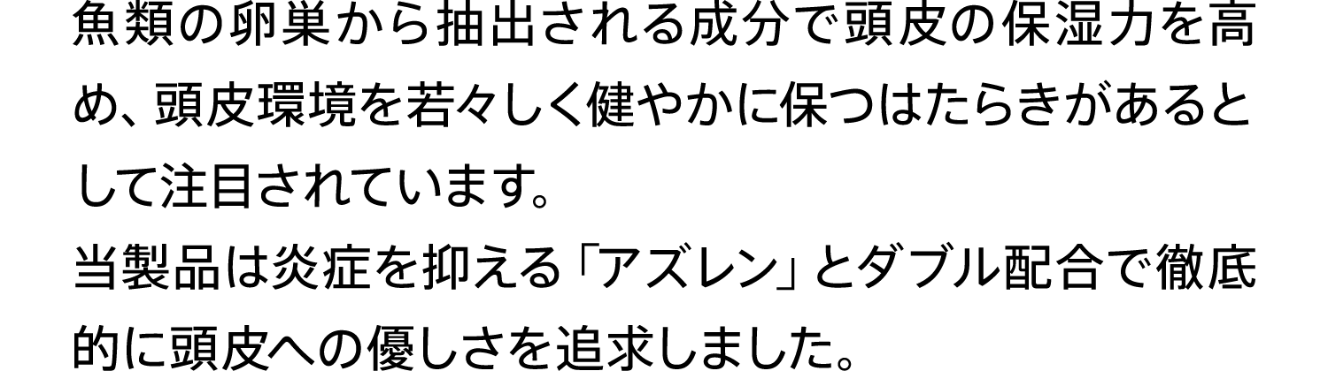 ⿂類の卵巣から抽出される成分で頭⽪の保湿⼒を⾼め、頭⽪環境を若々しく健やかに保つはたらきがあるとして注目されています。当製品は炎症を抑える「アズレン」とダブル配合で徹底的に頭皮への優しさを追求しました。