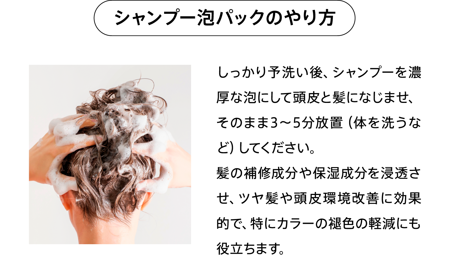 シャンプー泡パックのやり方 しっかり予洗い後、シャンプーを濃厚な泡にして頭皮と髪になじませ、そのまま3～5分放置（体を洗うなど）してください。髪の補修成分や保湿成分を浸透させ、ツヤ髪や頭皮環境改善に効果的で、特にカラーの褪色の軽減にも役立ちます。