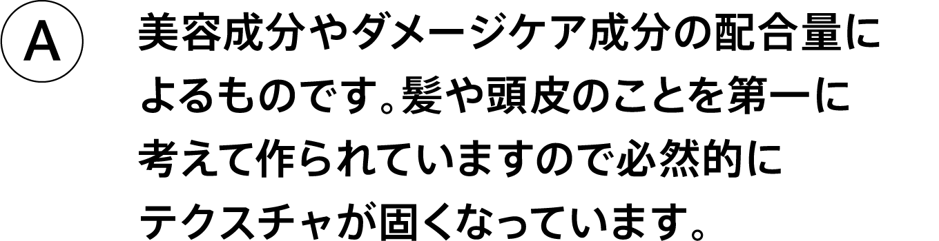 A.美容成分やダメージケア成分の配合量によるものです。髪や頭皮のことを第一に考えて作られていますので必然的にテクスチャが固くなっています。