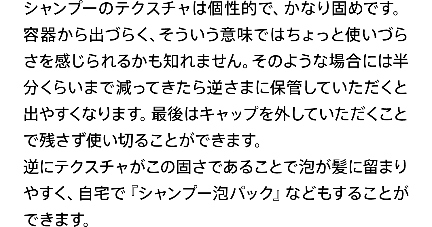 シャンプーのテクスチャは個性的で、かなり固めです。容器から出づらく、そういう意味ではちょっと使いづらさを感じられるかも知れません。そのような場合には半分くらいまで減ってきたら逆さまに保管していただくと出やすくなります。最後はキャップを外していただくことで残さず使い切ることができます。逆にテクスチャがこの固さであることで泡が髪に留まりやすく、自宅で『シャンプー泡パック』などもすることができます。
