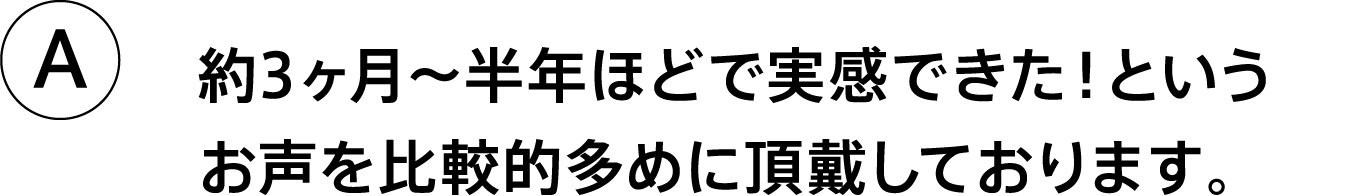 A.約3ヶ月〜半年ほどで実感できた！というお声を比較的多めに頂戴しております。