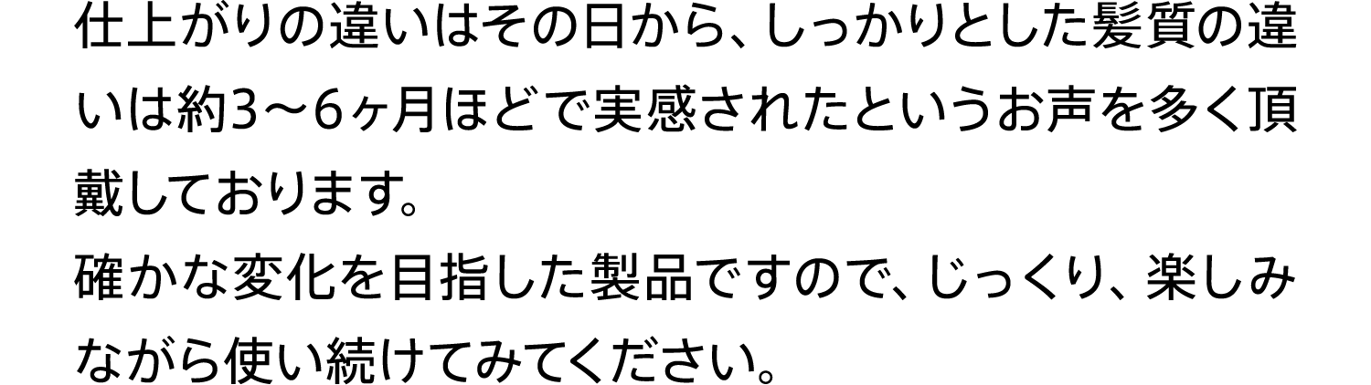 仕上がりの違いはその日から、しっかりとした髪質の違いは約3〜6ヶ月ほどで実感されたというお声を多く頂戴しております。確かな変化を目指した製品ですので、じっくり、楽しみながら使い続けてみてください。