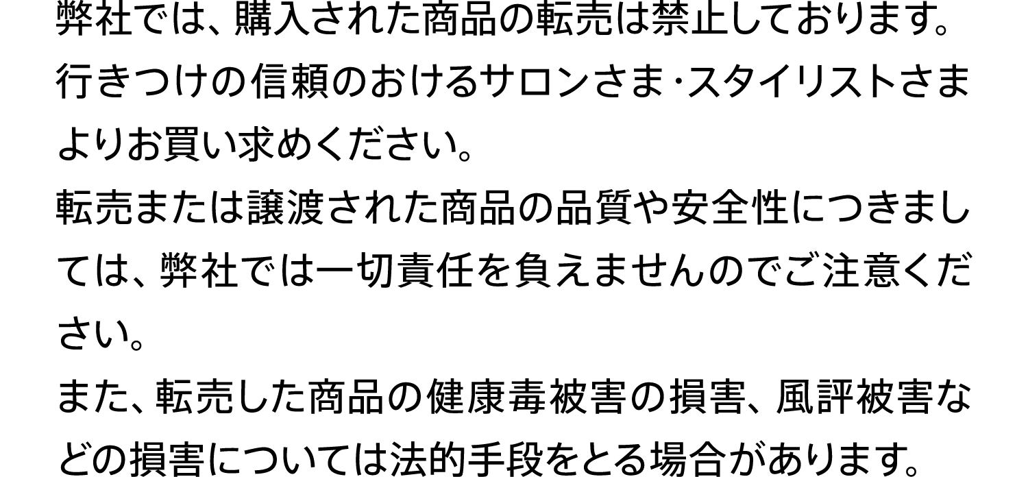 弊社では、購入された商品の転売は禁止しております。行きつけの信頼のおけるサロンさま・スタイリストさまよりお買い求めください。転売または譲渡された商品の品質や安全性につきましては、弊社では一切責任を負えませんのでご注意ください。また、転売した商品の健康毒被害の損害、風評被害などの損害については法的手段をとる場合があります。