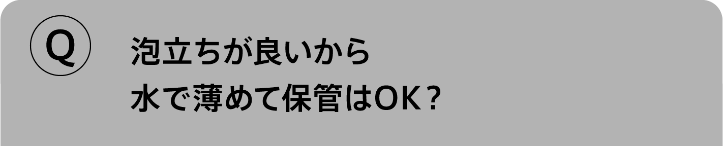 Q.泡立ちが良いから水で薄めて保管はOK？
