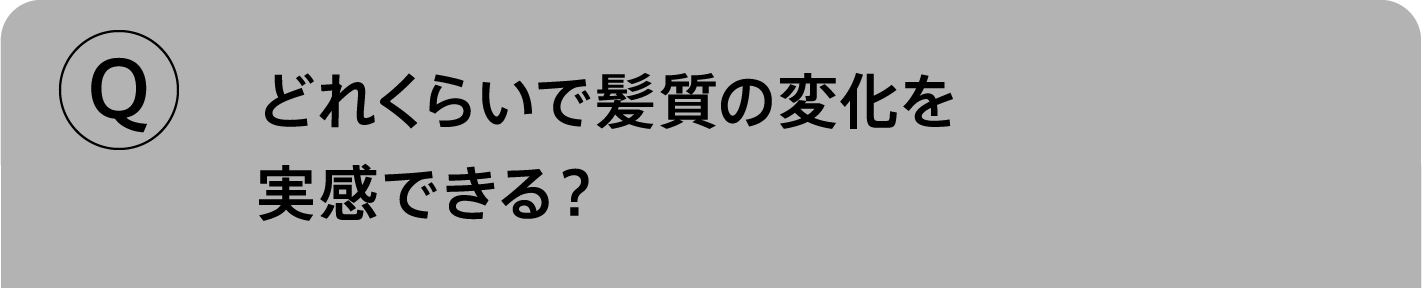 Q.どれくらいで髪質の変化を実感できる？