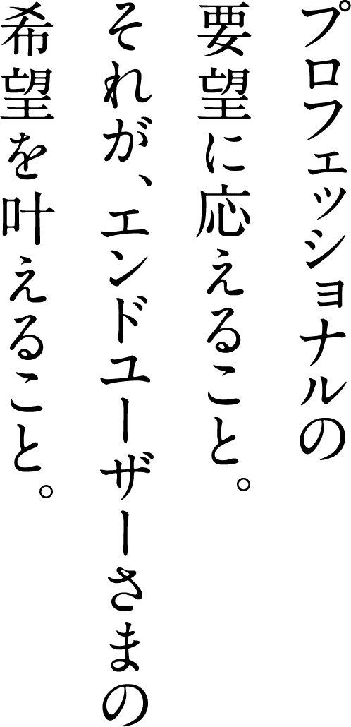 プロフェッショナルの要望に応えること。それが、エンドユーザーさまの希望を叶えること。