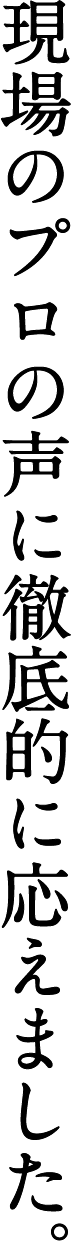 現場のプロの声に徹底的に応えました。