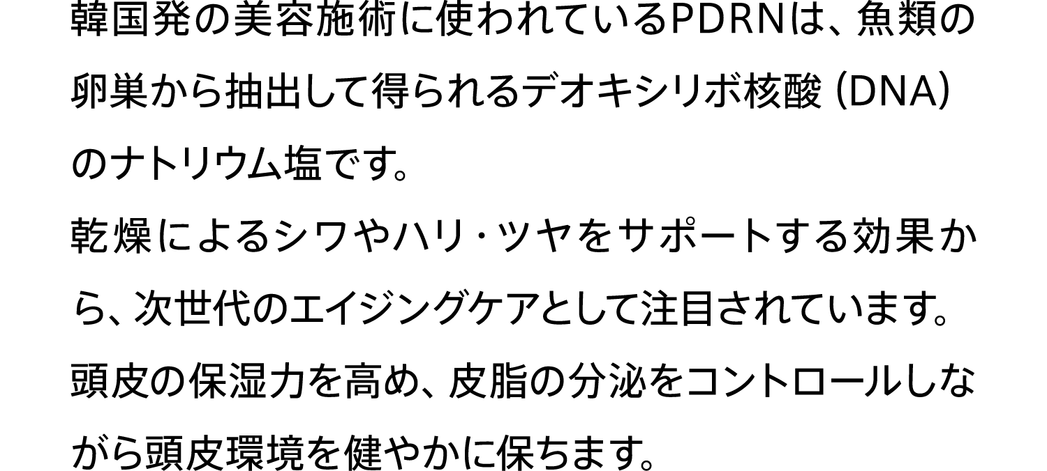 韓国発の美容施術に使われているPDRNは、⿂類の卵巣から抽出して得られるデオキシリボ核酸（DNA）のナトリウム塩です。乾燥によるシワやハリ・ツヤをサポートする効果から、次世代のエイジングケアとして注⽬されています。頭⽪の保湿⼒を⾼め、⽪脂の分泌をコントロールしながら頭⽪環境を健やかに保ちます。