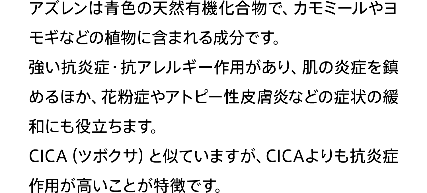アズレンは⻘⾊の天然有機化合物で、カモミールやヨモギなどの植物に含まれる成分です。強い抗炎症・抗アレルギー作⽤があり、肌の炎症を鎮めるほか、花粉症やアトピー性⽪膚炎などの症状の緩和にも役⽴ちます。CICA（ツボクサ）と似ていますが、CICAよりも抗炎症作⽤が⾼いことが特徴です。