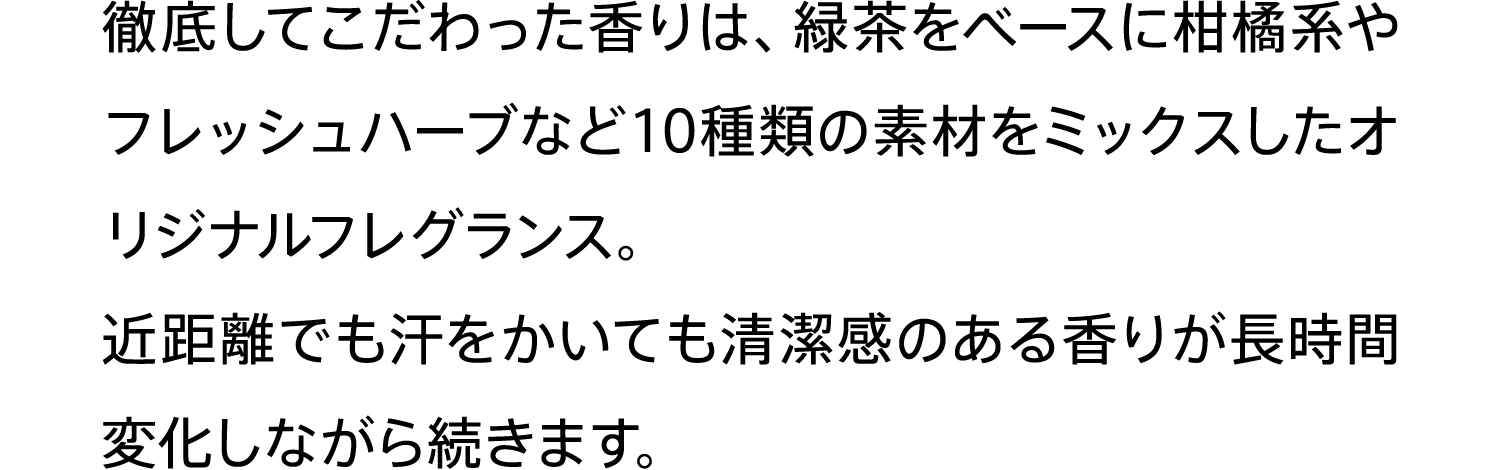 徹底してこだわった香りは、緑茶をベースに柑橘系やフレッシュハーブなど10種類の素材をミックスしたオリジナルフレグランス。近距離でも汗をかいても清潔感のある香りが長時間変化しながら続きます。
