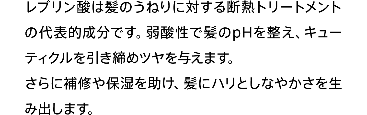 レブリン酸は髪のうねりに対する断熱トリートメントの代表的成分です。弱酸性で髪のpHを整え、キューティクルを引き締めツヤを与えます。さらに補修や保湿を助け、髪にハリとしなやかさを生み出します。