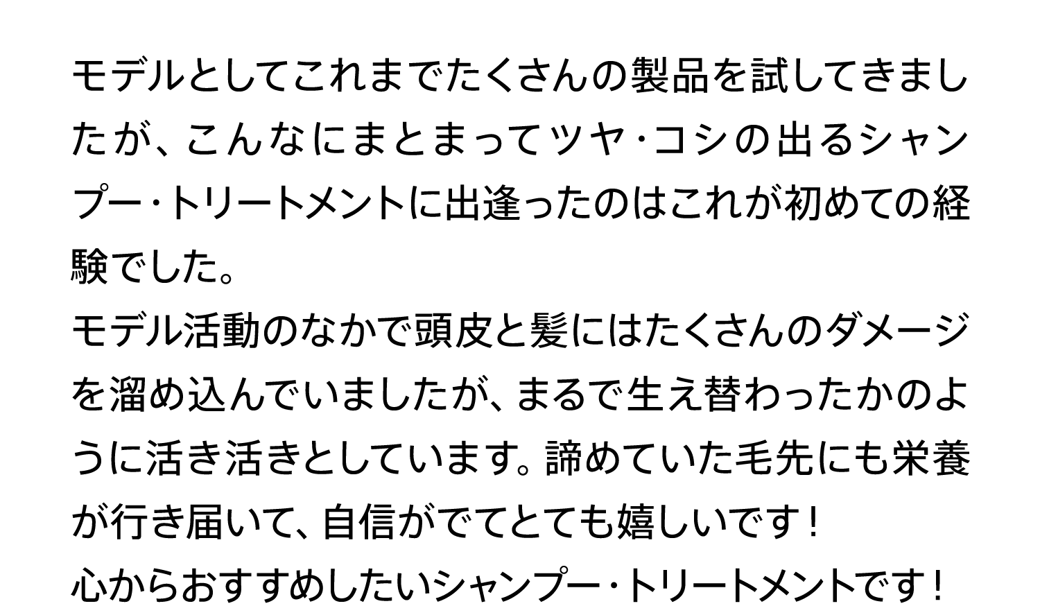 モデルとしてこれまでたくさんの製品を試してきましたが、こんなにまとまってツヤ・コシの出るシャンプー・トリートメントに出逢ったのはこれが初めての経験でした。モデル活動のなかで頭皮と髪にはたくさんのダメージを溜め込んでいましたが、まるで生え替わったかのように活き活きとしています。諦めていた毛先にも栄養が行き届いて、自信がでてとても嬉しいです！心からおすすめしたいシャンプー・トリートメントです！
