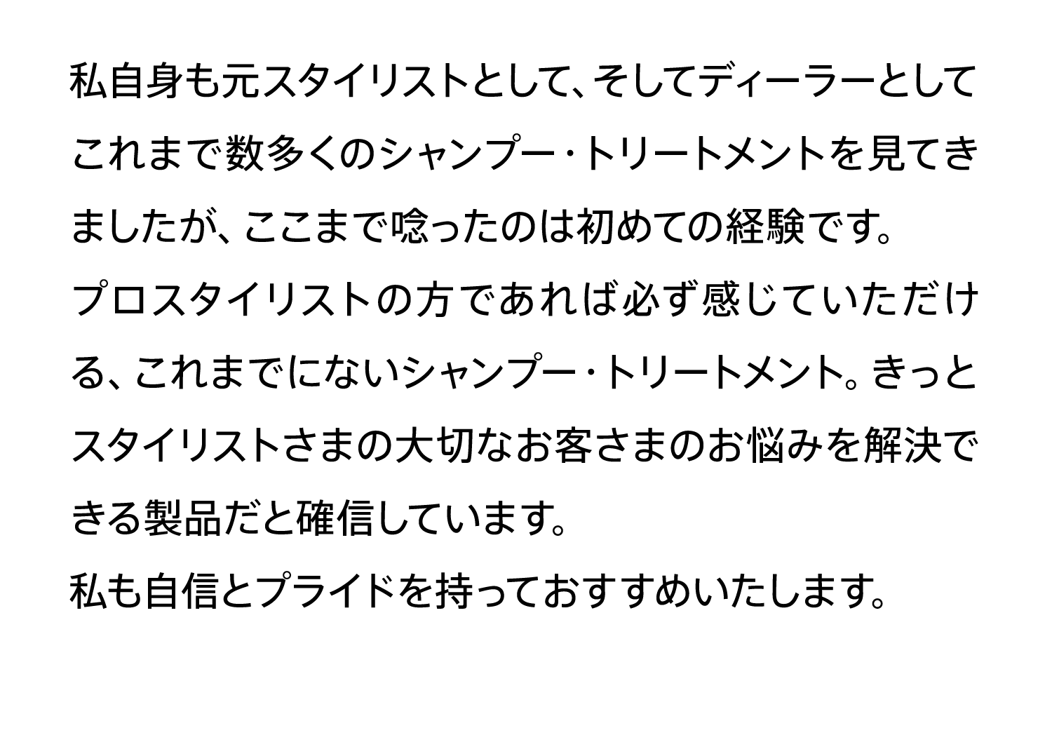 私自身も元スタイリストとして、そしてディーラーとしてこれまで数多くのシャンプー・トリートメントを見てきましたが、ここまで唸ったのは初めての経験です。プロスタイリストの方であれば必ず感じていただける、これまでにないシャンプー・トリートメント。きっとスタイリストさまの大切なお客さまのお悩みを解決できる製品だと確信しています。私も自信とプライドを持っておすすめいたします。