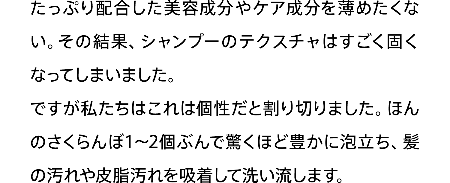 たっぷり配合した美容成分やケア成分を薄めたくない。その結果、シャンプーのテクスチャはすごく固くなってしまいました。ですが私たちはこれは個性だと割り切りました。ほんのさくらんぼ1〜2個ぶんで驚くほど豊かに泡立ち、髪の汚れや皮脂汚れを吸着して洗い流します。