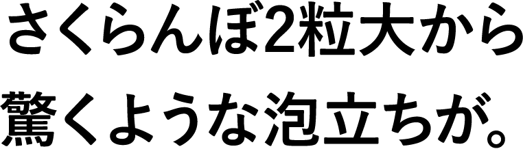 さくらんぼ2粒大から驚くような泡立ちが。