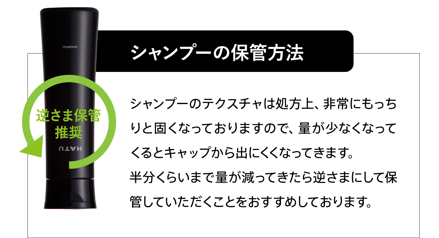 シャンプーの保管方法 シャンプーのテクスチャは処方上、非常にもっちりと固くなっておりますので、量が少なくなってくるとキャップから出にくくなってきます。半分くらいまで量が減ってきたら逆さまにして保管していただくことをおすすめしております。