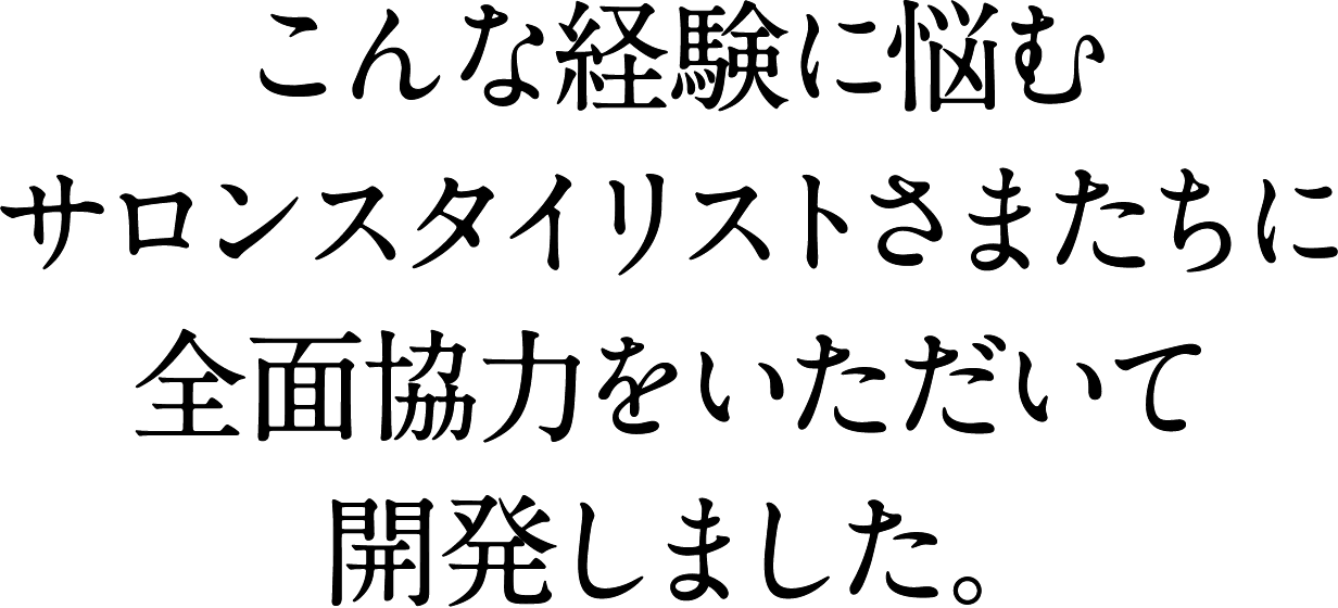 こんな経験に悩むサロンスタイリストさまたちに全面協力をいただいて開発しました。