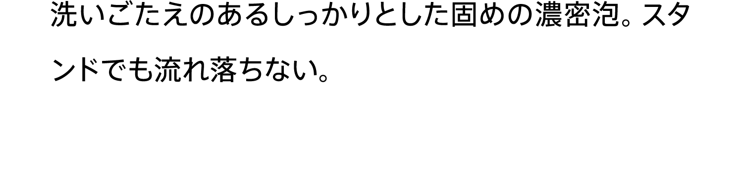 洗いごたえのあるしっかりとした固めの濃密泡。スタンドでも流れ落ちない。
