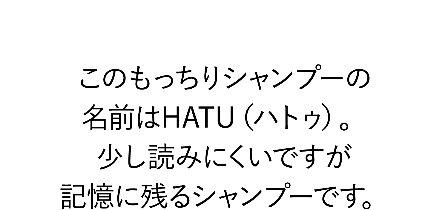 このもっちりシャンプーの名前はHATU（ハトゥ）。少し読みにくいですが記憶に残るシャンプーです。
