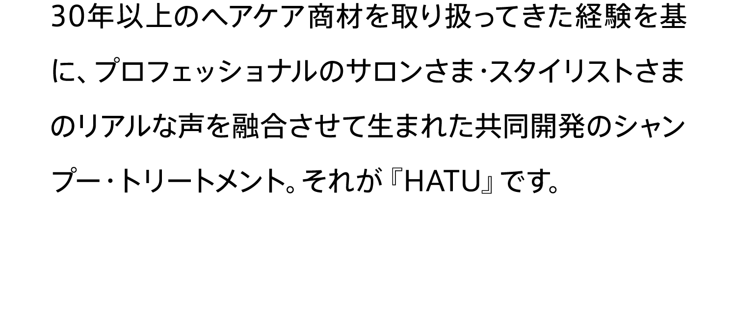 30年以上のヘアケア商材を取り扱ってきた経験を基に、プロフェッショナルのサロンさま・スタイリストさまのリアルな声を融合させて生まれた共同開発のシャンプー・トリートメント。それが『HATU』です。