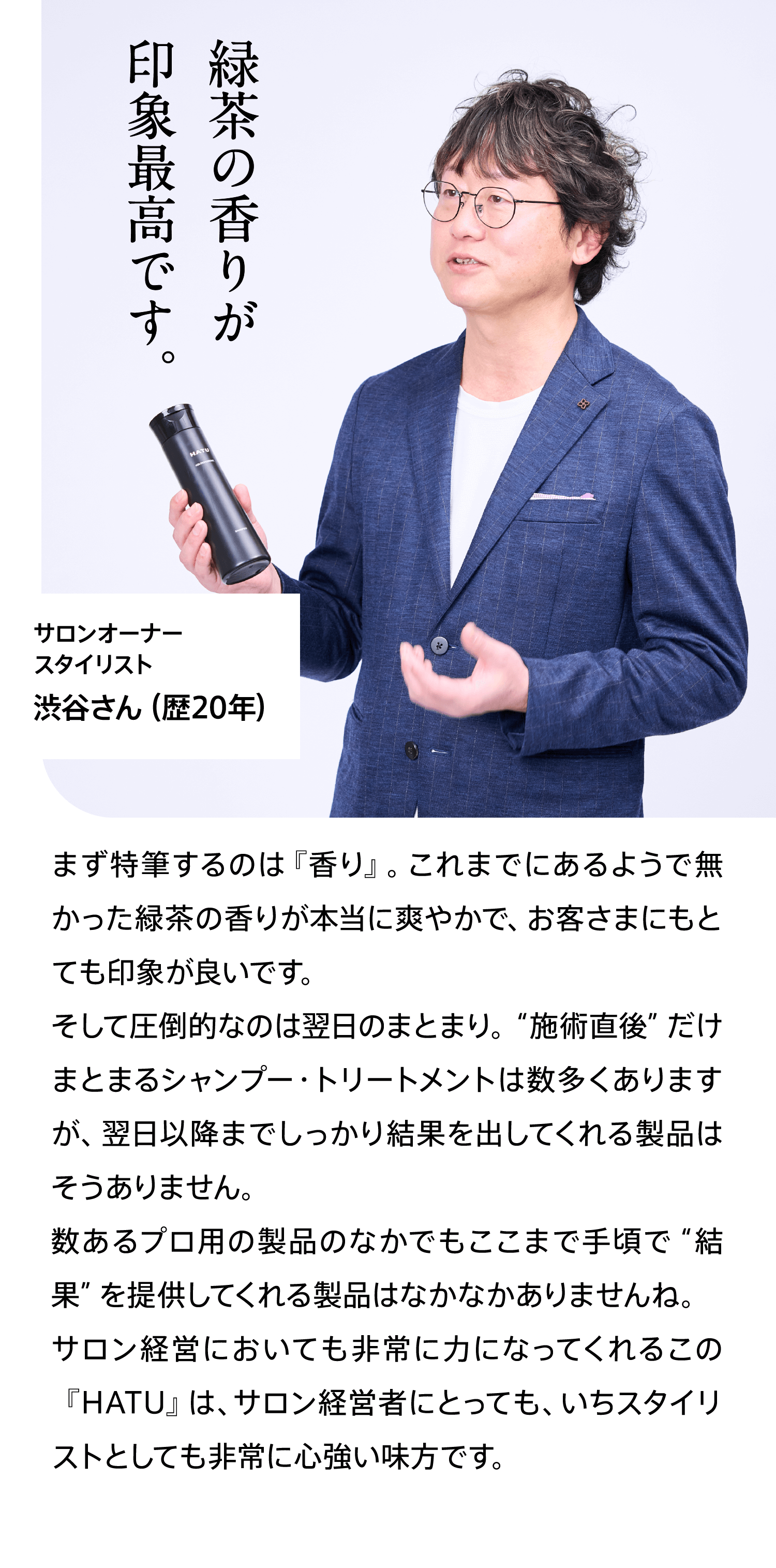 サロンオーナー スタイリスト渋谷さん（歴20年）緑茶の香りが印象最高です。 まず特筆するのは『香り』。これまでにあるようで無かった緑茶の香りが本当に爽やかで、お客さまにもとても印象が良いです。そして圧倒的なのは翌日のまとまり。“施術直後”だけまとまるシャンプー・トリートメントは数多くありますが、翌日以降までしっかり結果を出してくれる製品はそうありません。数あるプロ用の製品のなかでもここまで手頃で“結果”を提供してくれる製品はなかなかありませんね。サロン経営においても非常に力になってくれるこの『HATU』は、サロン経営者にとっても、いちスタイリストとしても非常に心強い味方です。
