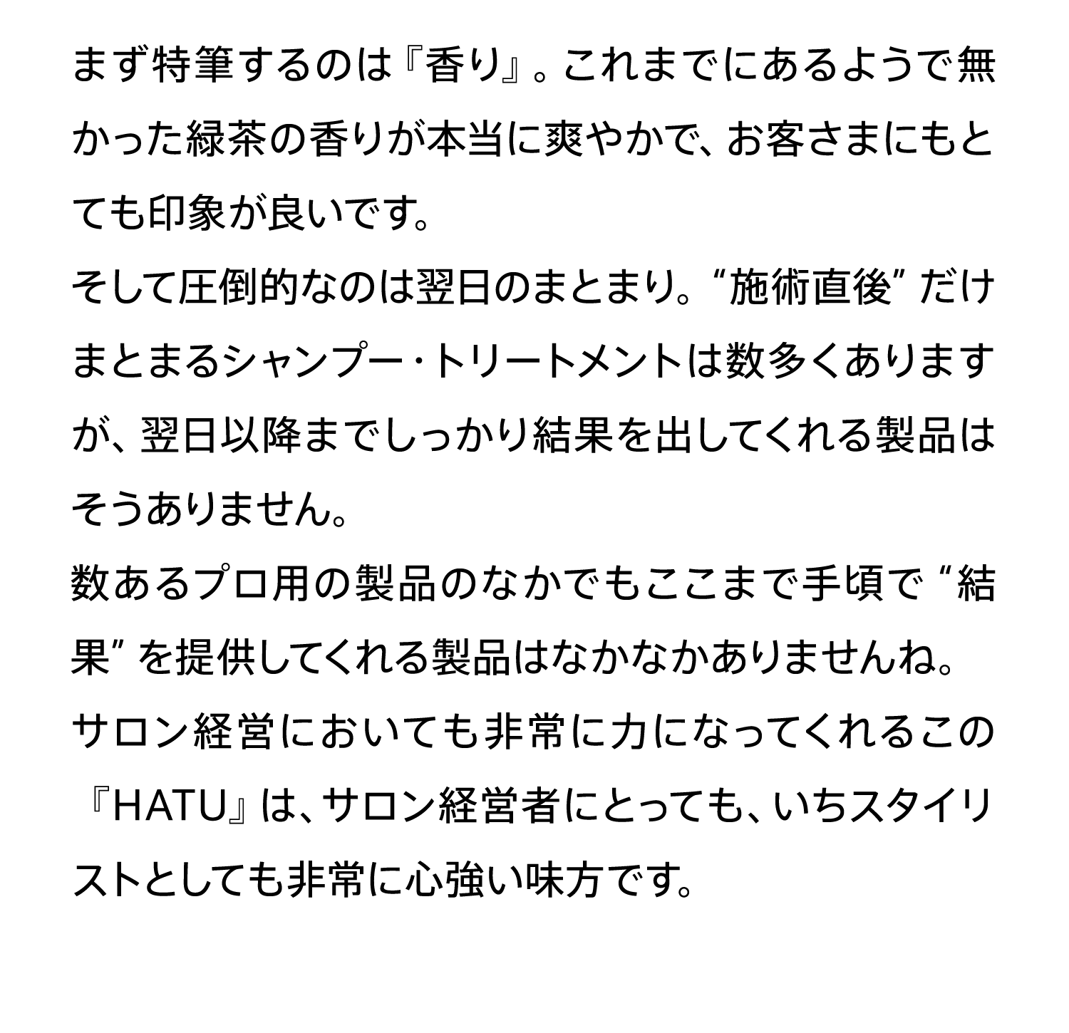 まず特筆するのは『香り』。これまでにあるようで無かった緑茶の香りが本当に爽やかで、お客さまにもとても印象が良いです。そして圧倒的なのは翌日のまとまり。“施術直後”だけまとまるシャンプー・トリートメントは数多くありますが、翌日以降までしっかり結果を出してくれる製品はそうありません。数あるプロ用の製品のなかでもここまで手頃で“結果”を提供してくれる製品はなかなかありませんね。サロン経営においても非常に力になってくれるこの『HATU』は、サロン経営者にとっても、いちスタイリストとしても非常に心強い味方です。
