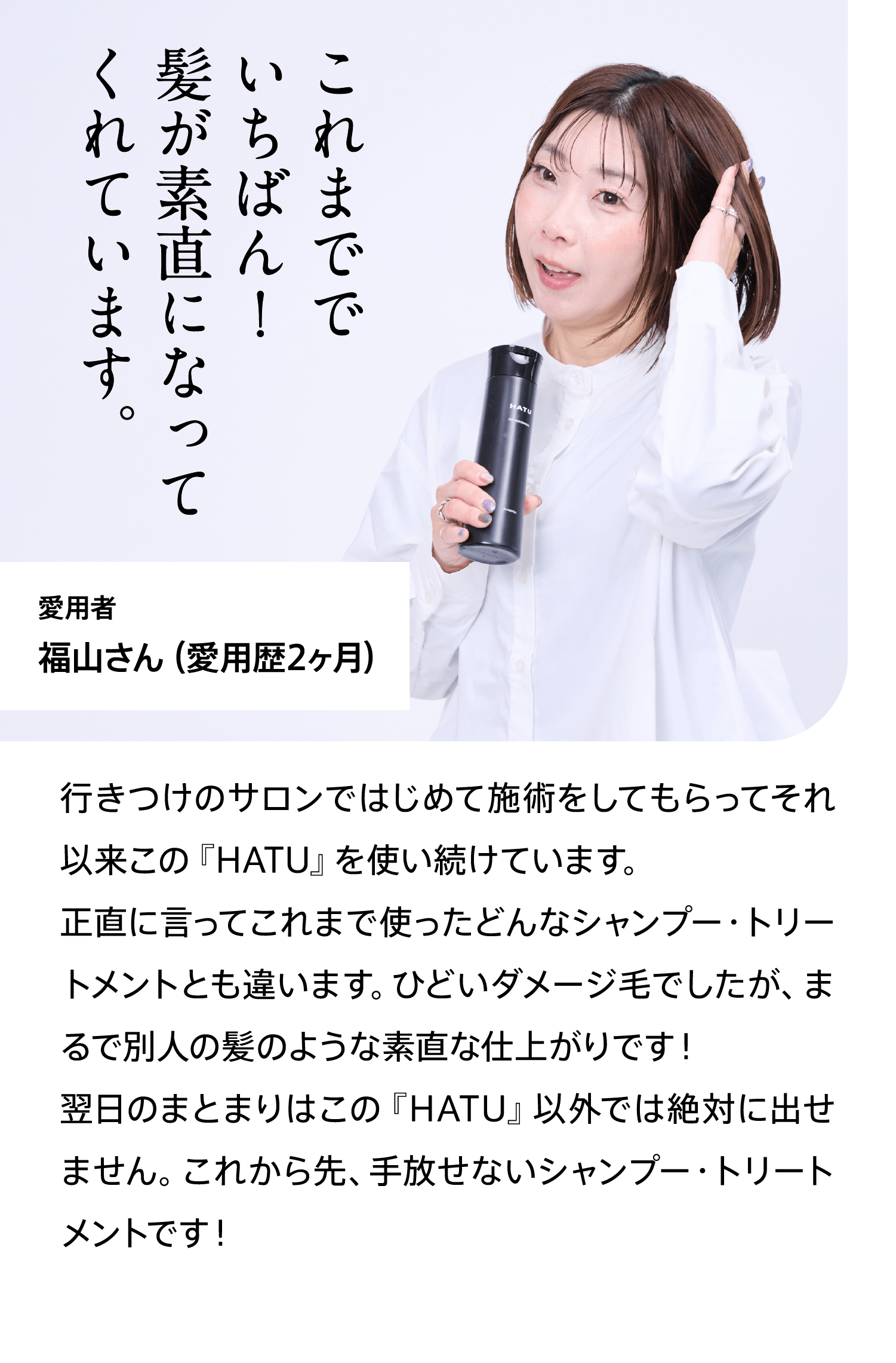 愛用者福山さん（愛用歴2ヶ月）これまででいちばん！髪が素直になってくれています。行きつけのサロンではじめて施術をしてもらってそれ以来この『HATU』を使い続けています。正直に言ってこれまで使ったどんなシャンプー・トリートメントとも違います。ひどいダメージ毛でしたが、まるで別人の髪のような素直な仕上がりです！翌日のまとまりはこの『HATU』以外では絶対に出せません。これから先、手放せないシャンプー・トリートメントです！