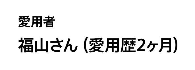 愛用者 福山さん（愛用歴2ヶ月）