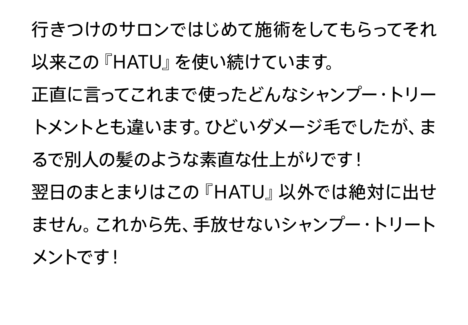 行きつけのサロンではじめて施術をしてもらってそれ以来この『HATU』を使い続けています。正直に言ってこれまで使ったどんなシャンプー・トリートメントとも違います。ひどいダメージ毛でしたが、まるで別人の髪のような素直な仕上がりです！翌日のまとまりはこの『HATU』以外では絶対に出せません。これから先、手放せないシャンプー・トリートメントです！